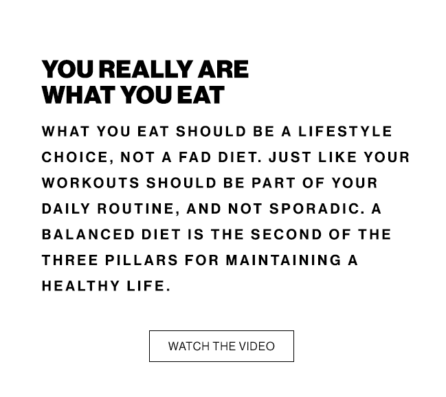 YOU REALLY ARE WHAT YOU EAT WHAT YOU EAT SHOULD BE A LIFESTYLE CHOICE, NOT A FAD DIET. JUST LIKE YOUR WORKOUTS SHOULD BE PART OF YOUR DAILY ROUTINE, AND NOT SPORADIC. A BALANCED DIET IS THE SECOND OF THE THREE PILLARS FOR MAINTAINING A HEALTHY LIFE. WATCH THE VIDEO 